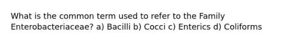 What is the common term used to refer to the Family Enterobacteriaceae? a) Bacilli b) Cocci c) Enterics d) Coliforms