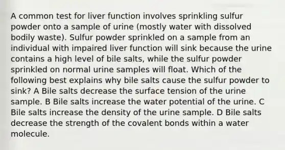 A common test for liver function involves sprinkling sulfur powder onto a sample of urine (mostly water with dissolved bodily waste). Sulfur powder sprinkled on a sample from an individual with impaired liver function will sink because the urine contains a high level of bile salts, while the sulfur powder sprinkled on normal urine samples will float. Which of the following best explains why bile salts cause the sulfur powder to sink? A Bile salts decrease the surface tension of the urine sample. B Bile salts increase the water potential of the urine. C Bile salts increase the density of the urine sample. D Bile salts decrease the strength of the covalent bonds within a water molecule.