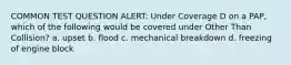 COMMON TEST QUESTION ALERT: Under Coverage D on a PAP, which of the following would be covered under Other Than Collision? a. upset b. flood c. mechanical breakdown d. freezing of engine block