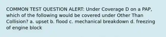 COMMON TEST QUESTION ALERT: Under Coverage D on a PAP, which of the following would be covered under Other Than Collision? a. upset b. flood c. mechanical breakdown d. freezing of engine block