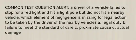 COMMON TEST QUESTION ALERT: a driver of a vehicle failed to stop for a red light and hit a light pole but did not hit a nearby vehicle. which element of negligence is missing for legal action to be taken by the driver of the nearby vehicle? a. legal duty b. failure to meet the standard of care c. proximate cause d. actual damage