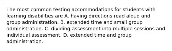 The most common testing accommodations for students with learning disabilities are A. having directions read aloud and group administration. B. extended time and small group administration. C. dividing assessment into multiple sessions and individual assessment. D. extended time and group administration.