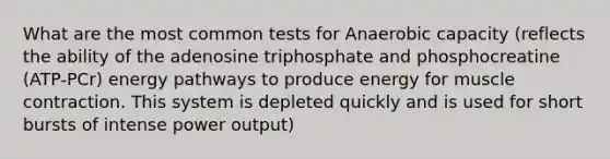 What are the most common tests for Anaerobic capacity (reflects the ability of the adenosine triphosphate and phosphocreatine (ATP-PCr) energy pathways to produce energy for muscle contraction. This system is depleted quickly and is used for short bursts of intense power output)