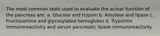 The most common tests used to evaluate the acinar function of the pancreas are: a. Glucose and trypsin b. Amylase and lipase c. Fructosamine and glycosylated hemoglobin d. Trypsinlin immunoreactivity and serum pancreatic lipase immunoreactivity