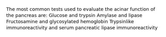 The most common tests used to evaluate the acinar function of the pancreas are: Glucose and trypsin Amylase and lipase Fructosamine and glycosylated hemoglobin Trypsinlike immunoreactivity and serum pancreatic lipase immunoreactivity