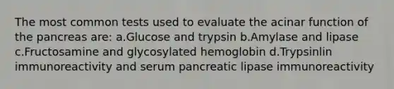 The most common tests used to evaluate the acinar function of the pancreas are: a.Glucose and trypsin b.Amylase and lipase c.Fructosamine and glycosylated hemoglobin d.Trypsinlin immunoreactivity and serum pancreatic lipase immunoreactivity