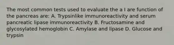 The most common tests used to evaluate the a I are function of the pancreas are: A. Trypsinlike immunoreactivity and serum pancreatic lipase immunoreactivity B. Fructosamine and glycosylated hemoglobin C. Amylase and lipase D. Glucose and trypsin