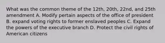 What was the common theme of the 12th, 20th, 22nd, and 25th amendment A. Modify pertain aspects of the office of president B. expand voting rights to former enslaved peoples C. Expand the powers of the executive branch D. Protect the civil rights of American citizens