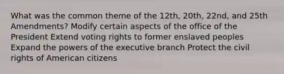 What was the common theme of the 12th, 20th, 22nd, and 25th Amendments? Modify certain aspects of the office of the President Extend voting rights to former enslaved peoples Expand the <a href='https://www.questionai.com/knowledge/kKSx9oT84t-powers-of' class='anchor-knowledge'>powers of</a> <a href='https://www.questionai.com/knowledge/kBllUhZHhd-the-executive-branch' class='anchor-knowledge'>the executive branch</a> Protect the civil rights of American citizens