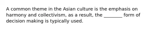 A common theme in the Asian culture is the emphasis on harmony and collectivism, as a result, the ________ form of decision making is typically used.