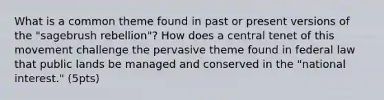 What is a common theme found in past or present versions of the "sagebrush rebellion"? How does a central tenet of this movement challenge the pervasive theme found in federal law that public lands be managed and conserved in the "national interest." (5pts)