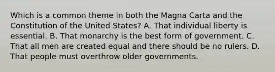 Which is a common theme in both the Magna Carta and the Constitution of the United States? A. That individual liberty is essential. B. That monarchy is the best form of government. C. That all men are created equal and there should be no rulers. D. That people must overthrow older governments.