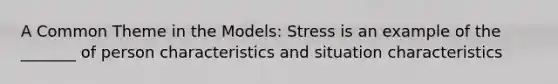 A Common Theme in the Models: Stress is an example of the _______ of person characteristics and situation characteristics