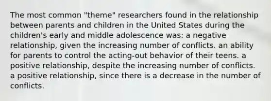 The most common "theme" researchers found in the relationship between parents and children in the United States during the children's early and middle adolescence was: a negative relationship, given the increasing number of conflicts. an ability for parents to control the acting-out behavior of their teens. a positive relationship, despite the increasing number of conflicts. a positive relationship, since there is a decrease in the number of conflicts.