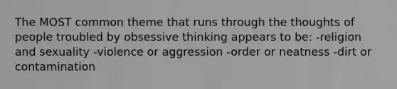 The MOST common theme that runs through the thoughts of people troubled by obsessive thinking appears to be: -religion and sexuality -violence or aggression -order or neatness -dirt or contamination