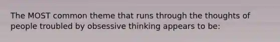 The MOST common theme that runs through the thoughts of people troubled by obsessive thinking appears to be: