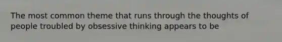 The most common theme that runs through the thoughts of people troubled by obsessive thinking appears to be