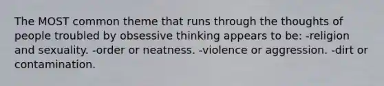 The MOST common theme that runs through the thoughts of people troubled by obsessive thinking appears to be: -religion and sexuality. -order or neatness. -violence or aggression. -dirt or contamination.