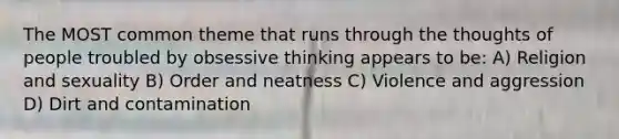 The MOST common theme that runs through the thoughts of people troubled by obsessive thinking appears to be: A) Religion and sexuality B) Order and neatness C) Violence and aggression D) Dirt and contamination