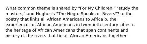 What common theme is shared by "For My Children," "study the masters," and Hughes's "The Negro Speaks of Rivers"? a. the poetry that links all African Americans to Africa b. the experiences of African Americans in twentieth-century cities c. the heritage of African Americans that span continents and history d. the rivers that tie all African Americans together