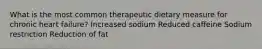 What is the most common therapeutic dietary measure for chronic heart failure? Increased sodium Reduced caffeine Sodium restriction Reduction of fat