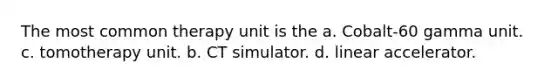 The most common therapy unit is the a. Cobalt-60 gamma unit. c. tomotherapy unit. b. CT simulator. d. linear accelerator.