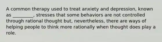 A common therapy used to treat anxiety and depression, known as _________, stresses that some behaviors are not controlled through rational thought but, nevertheless, there are ways of helping people to think more rationally when thought does play a role.