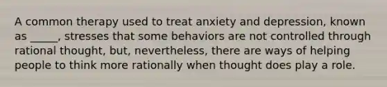 A common therapy used to treat anxiety and depression, known as _____, stresses that some behaviors are not controlled through rational thought, but, nevertheless, there are ways of helping people to think more rationally when thought does play a role.