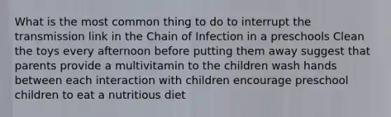 What is the most common thing to do to interrupt the transmission link in the Chain of Infection in a preschools Clean the toys every afternoon before putting them away suggest that parents provide a multivitamin to the children wash hands between each interaction with children encourage preschool children to eat a nutritious diet