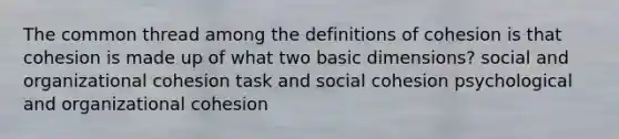 The common thread among the definitions of cohesion is that cohesion is made up of what two basic dimensions? social and organizational cohesion task and social cohesion psychological and organizational cohesion