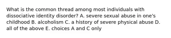 What is the common thread among most individuals with dissociative identity disorder? A. severe sexual abuse in one's childhood B. alcoholism C. a history of severe physical abuse D. all of the above E. choices A and C only