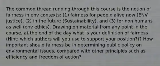 The common thread running through this course is the notion of fairness in env contexts: (1) fairness for people alive now (ENV justice), (2) in the future (Sustainability), and (3) for non humans as well (env ethics). Drawing on material from any point in the course, at the end of the day what is your definition of fairness (Hint: which authors will you use to support your position?)? How important should fairness be in determining public policy on environmental issues, compared with other principles such as efficiency and freedom of action?