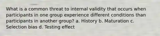 What is a common threat to internal validity that occurs when participants in one group experience different conditions than participants in another group? a. History b. Maturation c. Selection bias d. Testing effect