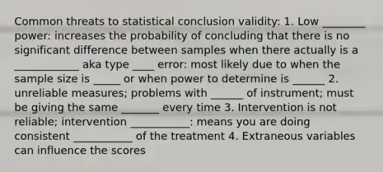 Common threats to statistical conclusion validity: 1. Low ________ power: increases the probability of concluding that there is no significant difference between samples when there actually is a ____________ aka type ____ error: most likely due to when the sample size is _____ or when power to determine is ______ 2. unreliable measures; problems with ______ of instrument; must be giving the same _______ every time 3. Intervention is not reliable; intervention ___________: means you are doing consistent ___________ of the treatment 4. Extraneous variables can influence the scores