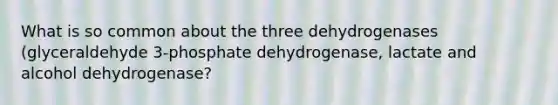 What is so common about the three dehydrogenases (glyceraldehyde 3-phosphate dehydrogenase, lactate and alcohol dehydrogenase?