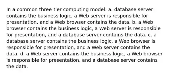 In a common three-tier computing model: a. database server contains the business logic, a Web server is responsible for presentation, and a Web browser contains the data. b. a Web browser contains the business logic, a Web server is responsible for presentation, and a database server contains the data. c. a database server contains the business logic, a Web browser is responsible for presentation, and a Web server contains the data. d. a Web server contains the business logic, a Web browser is responsible for presentation, and a database server contains the data.