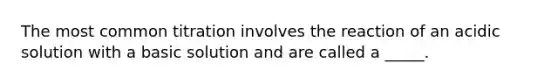 The most common titration involves the reaction of an acidic solution with a basic solution and are called a _____.