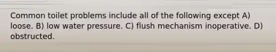 Common toilet problems include all of the following except A) loose. B) low water pressure. C) flush mechanism inoperative. D) obstructed.