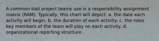 A common tool project teams use is a responsibility assignment matrix (RAM). Typically, this chart will depict: a. the date each activity will begin. b. the duration of each activity. c. the roles key members of the team will play on each activity. d. organizational reporting structure