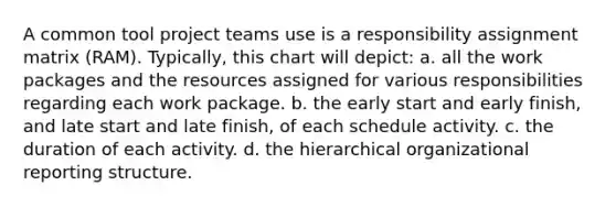 A common tool project teams use is a responsibility assignment matrix (RAM). Typically, this chart will depict: a. all the work packages and the resources assigned for various responsibilities regarding each work package. b. the early start and early finish, and late start and late finish, of each schedule activity. c. the duration of each activity. d. the hierarchical organizational reporting structure.