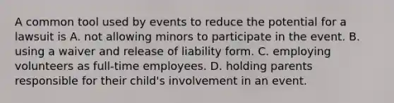 A common tool used by events to reduce the potential for a lawsuit is A. not allowing minors to participate in the event. B. using a waiver and release of liability form. C. employing volunteers as full-time employees. D. holding parents responsible for their child's involvement in an event.