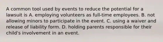 A common tool used by events to reduce the potential for a lawsuit is A. employing volunteers as full-time employees. B. not allowing minors to participate in the event. C. using a waiver and release of liability form. D. holding parents responsible for their child's involvement in an event.