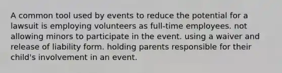 A common tool used by events to reduce the potential for a lawsuit is employing volunteers as full-time employees. not allowing minors to participate in the event. using a waiver and release of liability form. holding parents responsible for their child's involvement in an event.