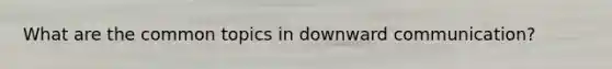 What are the common topics in downward communication?