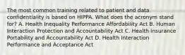 The most common training related to patient and data confidentiality is based on HIPPA. What does the acronym stand for? A. Health Inequality Performance Affordability Act B. Human Interaction Protection and Accountability Act C. Health Insurance Portability and Accountability Act D. Health Interaction Performance and Acceptance Act