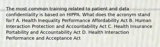 The most common training related to patient and data confidentiality is based on HIPPA. What does the acronym stand for? A. Health Inequality Performance Affordability Act B. Human Interaction Protection and Accountability Act C. Health Insurance Portability and Accountability Act D. Health Interaction Performance and Acceptance Act