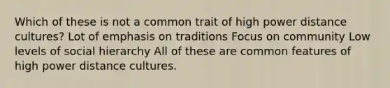 Which of these is not a common trait of high power distance cultures? Lot of emphasis on traditions Focus on community Low levels of social hierarchy All of these are common features of high power distance cultures.