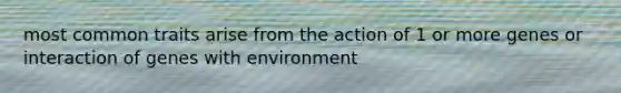 most common traits arise from the action of 1 or more genes or interaction of genes with environment