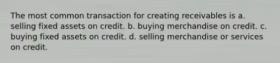 The most common transaction for creating receivables is a. selling fixed assets on credit. b. buying merchandise on credit. c. buying fixed assets on credit. d. selling merchandise or services on credit.