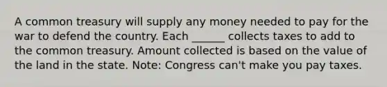 A common treasury will supply any money needed to pay for the war to defend the country. Each ______ collects taxes to add to the common treasury. Amount collected is based on the value of the land in the state. Note: Congress can't make you pay taxes.